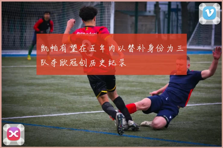 凯帕有望在五年内以替补身份为三队夺欧冠创历史纪录
