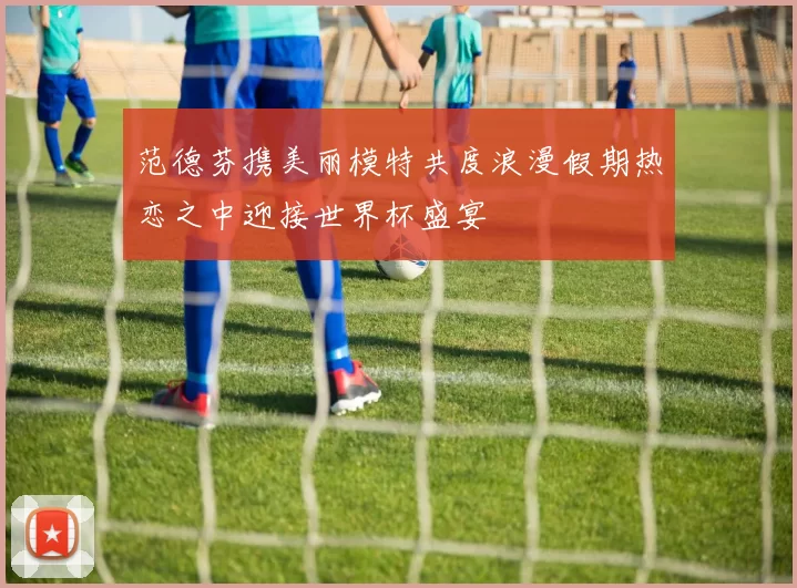 范德芬携美丽模特共度浪漫假期热恋之中迎接世界杯盛宴