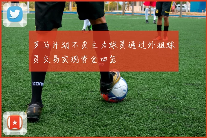 罗马计划不卖主力球员通过外租球员交易实现资金回笼