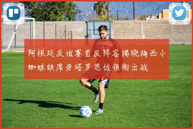 阿根廷友谊赛首发阵容揭晓梅西小蜘蛛缺席劳塔罗恩佐领衔出战
