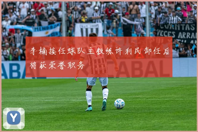 李楠接任球队主教练许利民卸任后将获荣誉职务