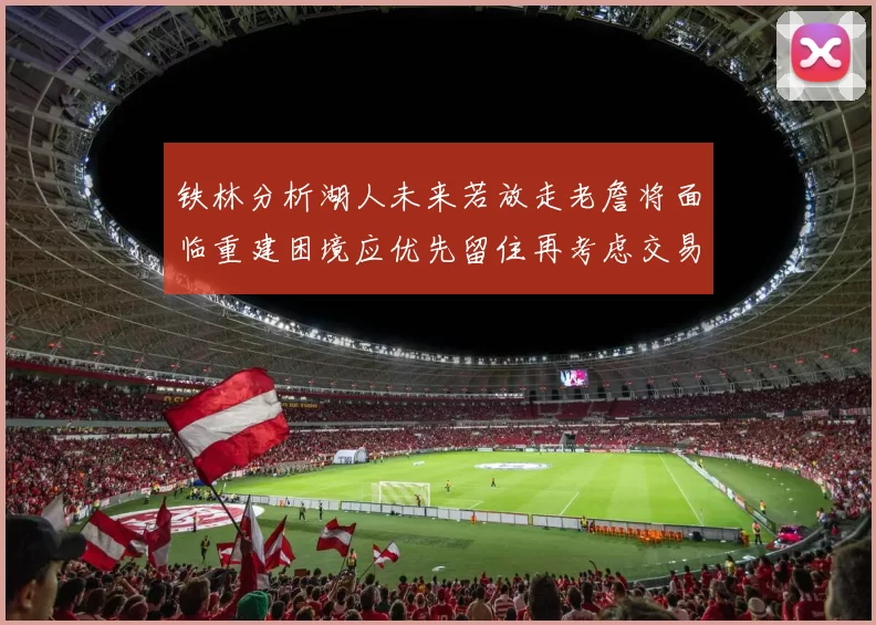 铁林分析湖人未来若放走老詹将面临重建困境应优先留住再考虑交易