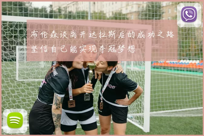 布伦森谈离开达拉斯后的成功之路坚信自己能实现夺冠梦想