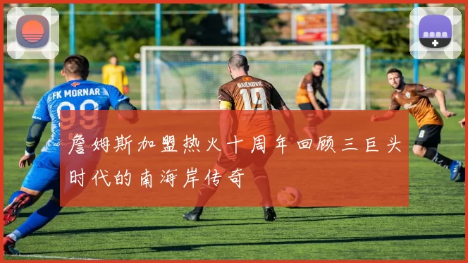 詹姆斯加盟热火十周年回顾三巨头时代的南海岸传奇