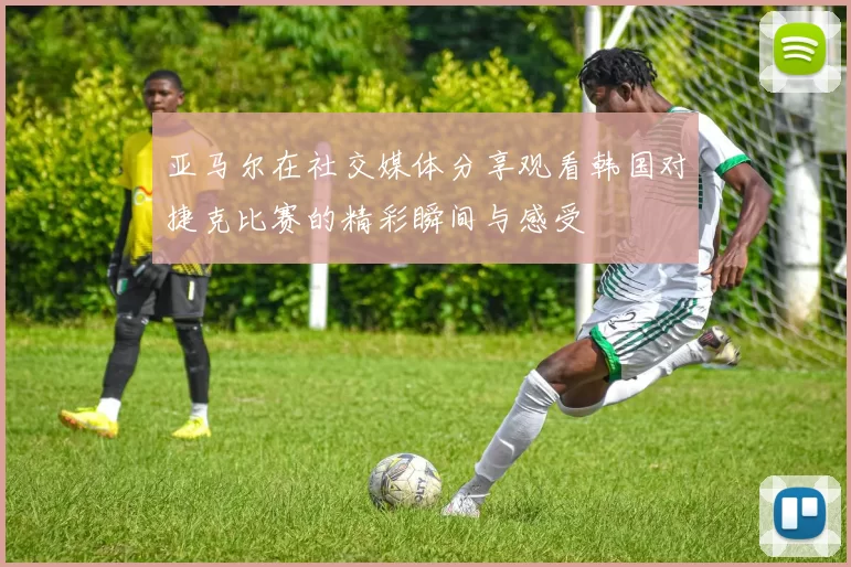 亚马尔在社交媒体分享观看韩国对捷克比赛的精彩瞬间与感受