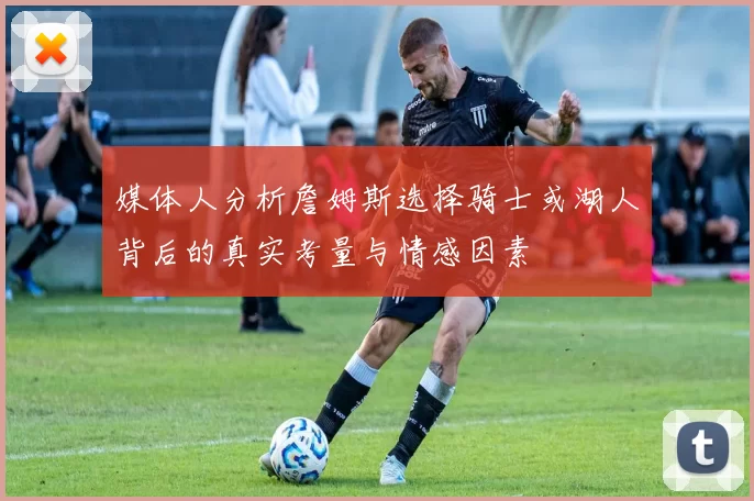媒体人分析詹姆斯选择骑士或湖人背后的真实考量与情感因素
