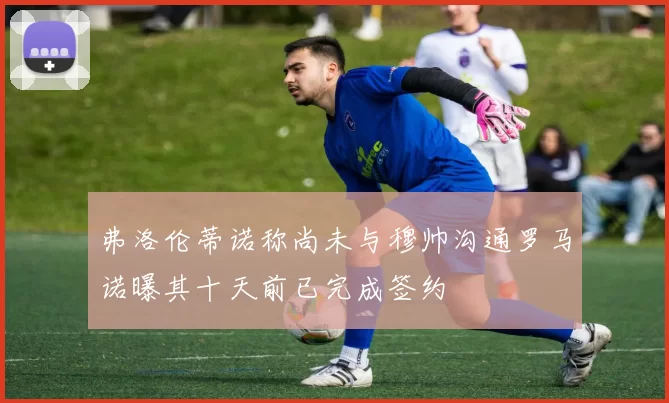 弗洛伦蒂诺称尚未与穆帅沟通罗马诺曝其十天前已完成签约