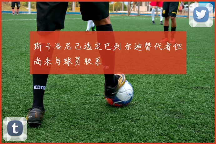 斯卡洛尼已选定巴列尔迪替代者但尚未与球员联系
