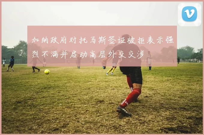 加纳政府对托马斯签证被拒表示强烈不满并启动高层外交交涉