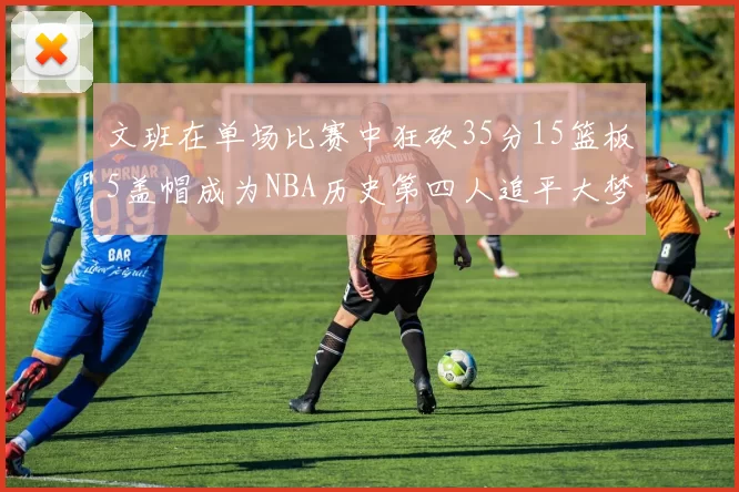 文班在单场比赛中狂砍35分15篮板5盖帽成为NBA历史第四人追平大梦鲨鱼天勾